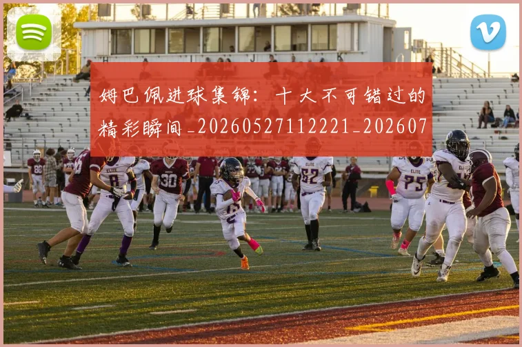 姆巴佩进球集锦：十大不可错过的精彩瞬间_20260527112221_20260707142833
