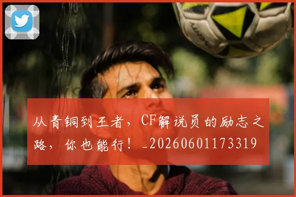 从青铜到王者，CF解说员的励志之路，你也能行！_20260601173319