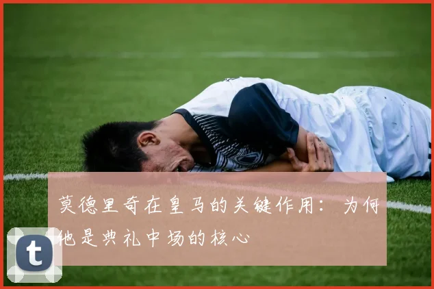 莫德里奇在皇马的关键作用：为何他是典礼中场的核心