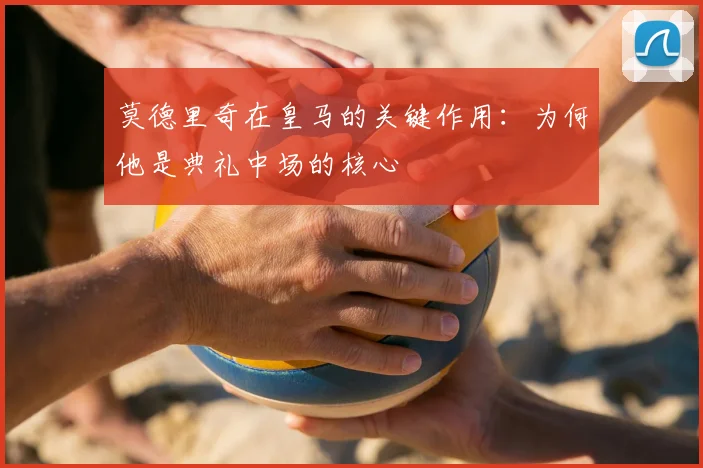 莫德里奇在皇马的关键作用:为何他是典礼中场的核心