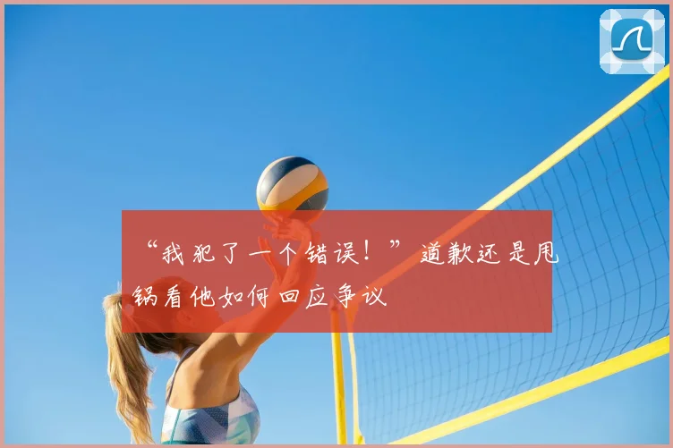 “我犯了一个错误！”道歉还是甩锅看他如何回应争议