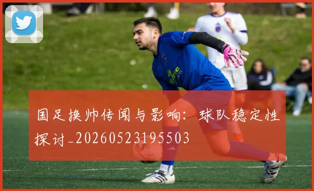 国足换帅传闻与影响：球队稳定性探讨_20260523195503