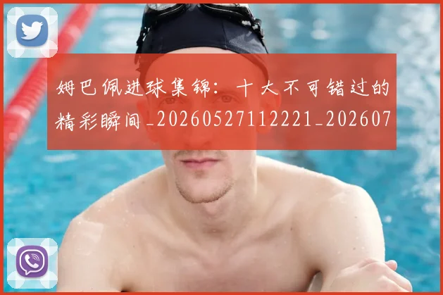 姆巴佩进球集锦:十大不可错过的精彩瞬间_20260527112221_20260707142833