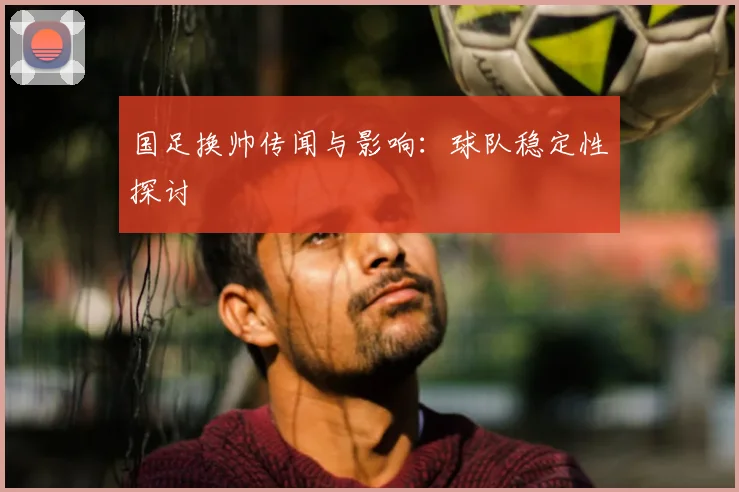 国足换帅传闻与影响：球队稳定性探讨