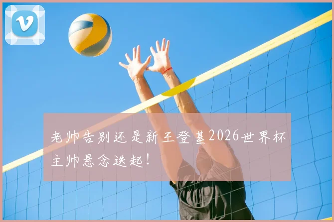 老帅告别还是新王登基2026世界杯主帅悬念迭起!