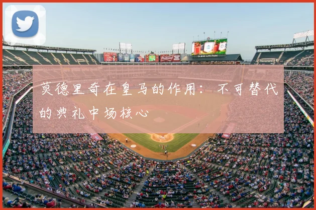 莫德里奇在皇马的作用:不可替代的典礼中场核心