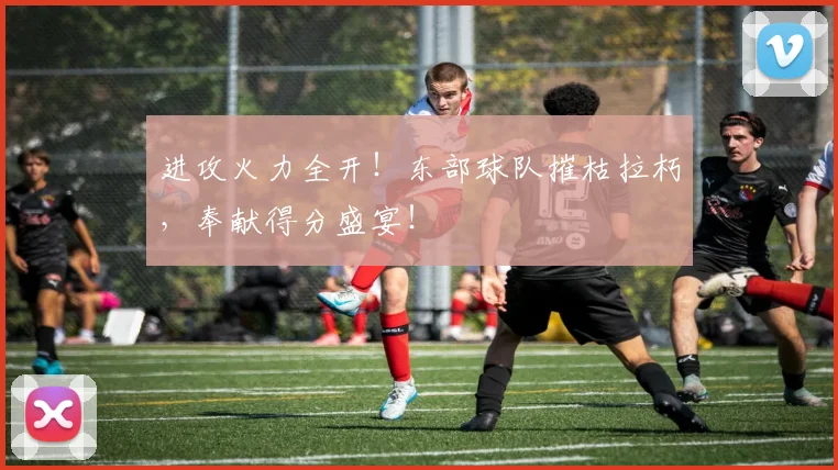 进攻火力全开！东部球队摧枯拉朽，奉献得分盛宴！