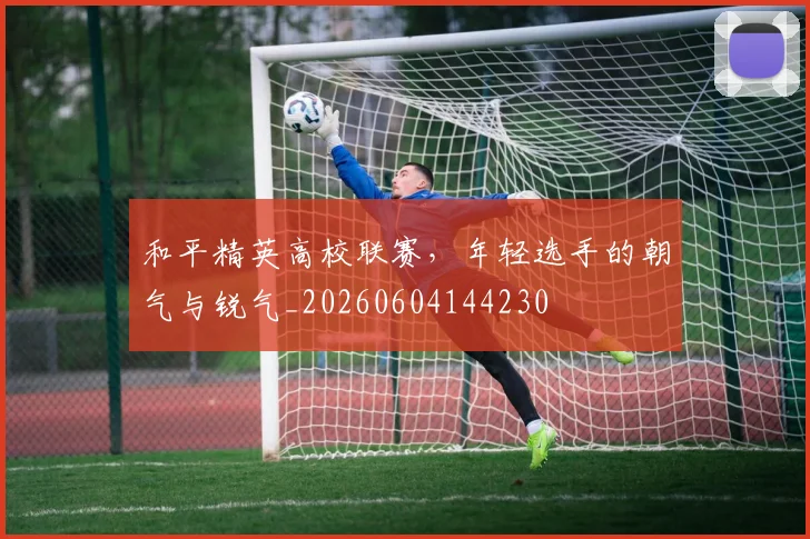 和平精英高校联赛,年轻选手的朝气与锐气_20260604144230