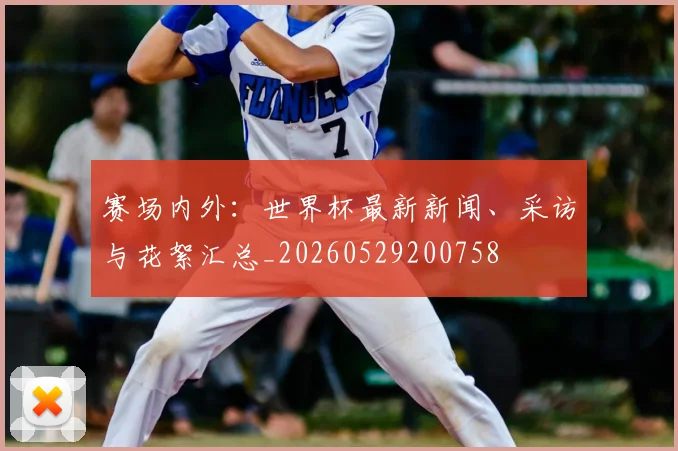 赛场内外:世界杯最新新闻、采访与花絮汇总_20260529200758