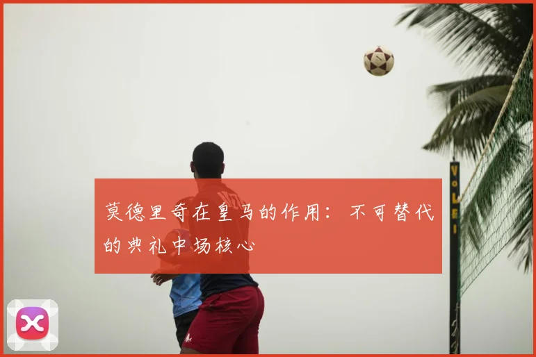 莫德里奇在皇马的作用:不可替代的典礼中场核心