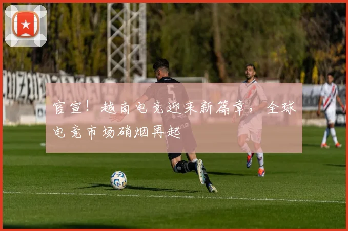 官宣！越南电竞迎来新篇章，全球电竞市场硝烟再起