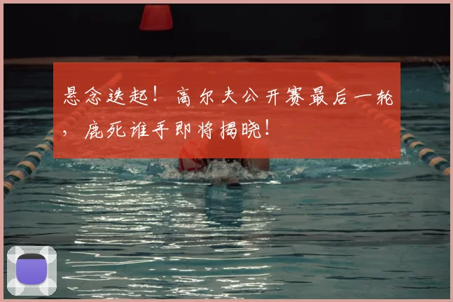 悬念迭起!高尔夫公开赛最后一轮,鹿死谁手即将揭晓!