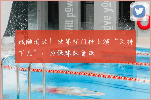 残酷淘汰!世界杯门神上演“天神下凡”,力保球队晋级